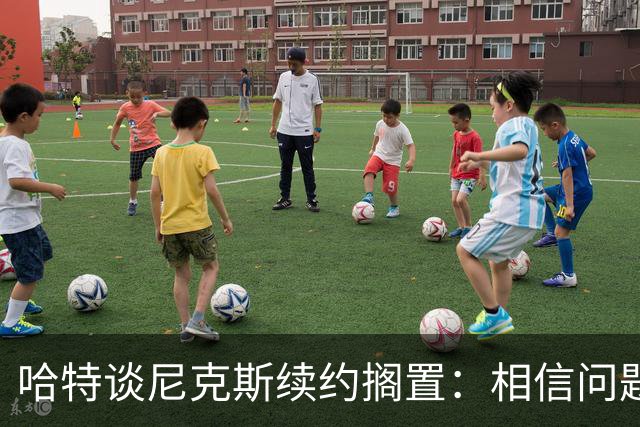 哈特谈尼克斯续约搁置：相信问题会解决 心无旁骛备战新赛季